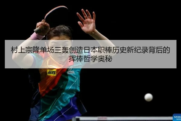 村上宗隆单场三轰创造日本职棒历史新纪录背后的挥棒哲学奥秘